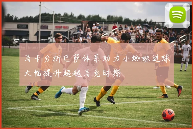 马卡分析巴萨体系助力小蜘蛛进球大幅提升超越马竞时期