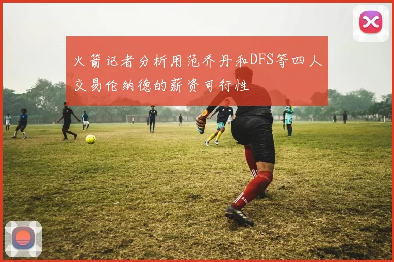 火箭记者分析用范乔丹和DFS等四人交易伦纳德的薪资可行性