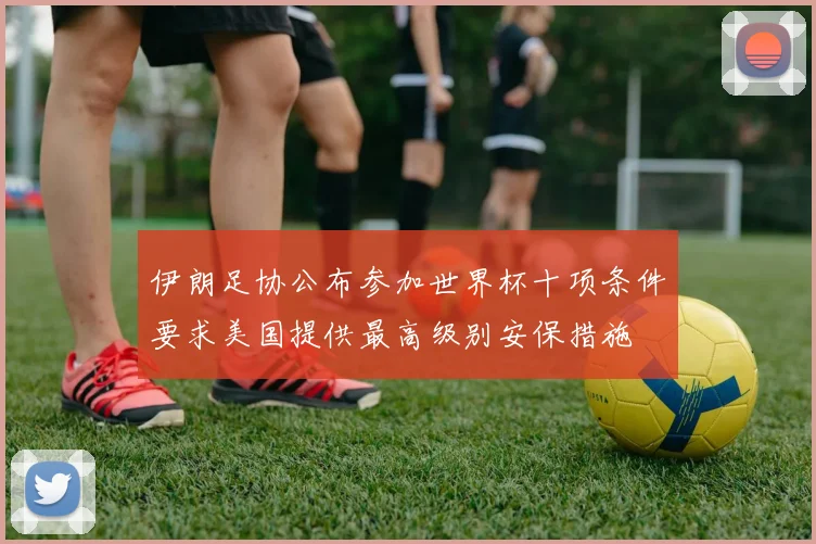 伊朗足协公布参加世界杯十项条件要求美国提供最高级别安保措施
