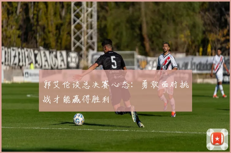 郭艾伦谈总决赛心态：勇敢面对挑战才能赢得胜利