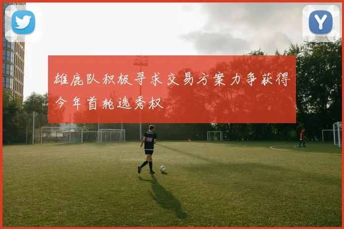 雄鹿队积极寻求交易方案力争获得今年首轮选秀权