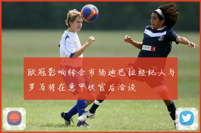 欧冠影响转会市场迪巴拉经纪人与罗马将在意甲收官后洽谈