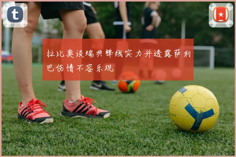 拉比奥谈瑞典锋线实力并透露萨利巴伤情不容乐观