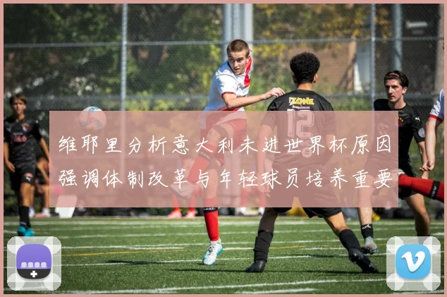 维耶里分析意大利未进世界杯原因强调体制改革与年轻球员培养重要性