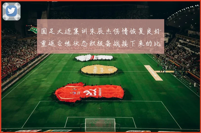 国足大连集训朱辰杰伤情恢复良好重返合练状态积极备战接下来的比赛