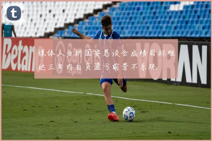 媒体人分析国安恳谈会成绩目标难达三年内自负盈亏前景不乐观