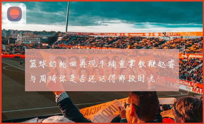 篮球的轮回再现李楠重掌教鞭赵睿与周琦你是否还记得那段时光