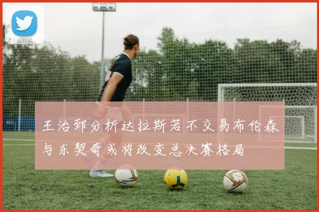 王治郅分析达拉斯若不交易布伦森与东契奇或将改变总决赛格局