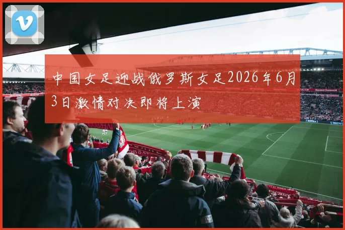 中国女足迎战俄罗斯女足2026年6月3日激情对决即将上演