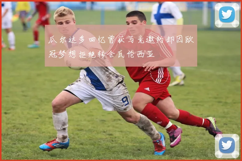 瓜尔达多回忆曾获马竞邀约却因欧冠梦想拒绝转会瓦伦西亚