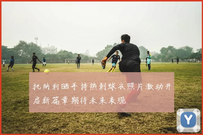 托纳利晒手持热刺球衣照片激动开启新篇章期待未来表现