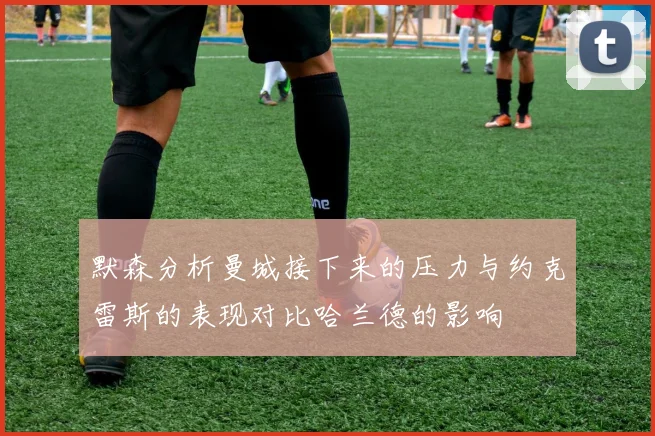 默森分析曼城接下来的压力与约克雷斯的表现对比哈兰德的影响